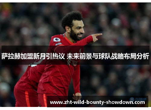 萨拉赫加盟新月引热议 未来前景与球队战略布局分析