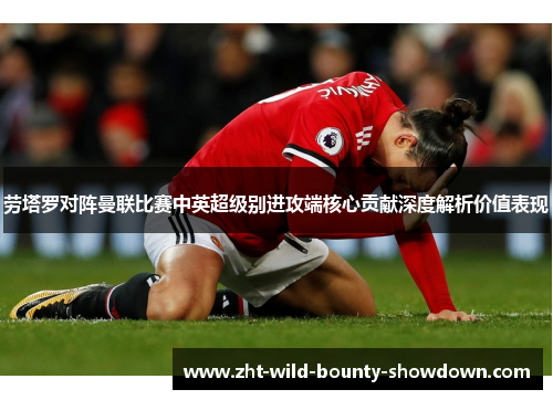 劳塔罗对阵曼联比赛中英超级别进攻端核心贡献深度解析价值表现