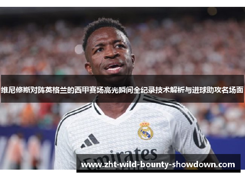 维尼修斯对阵英格兰的西甲赛场高光瞬间全纪录技术解析与进球助攻名场面