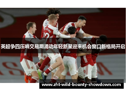 英超争四压哨交易潮涌动年轻新星迎来机会窗口新格局开启