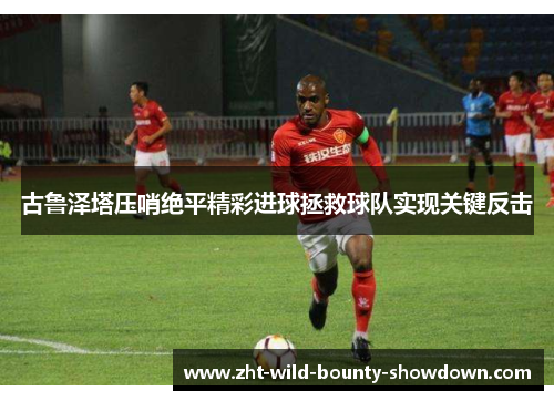 古鲁泽塔压哨绝平精彩进球拯救球队实现关键反击
