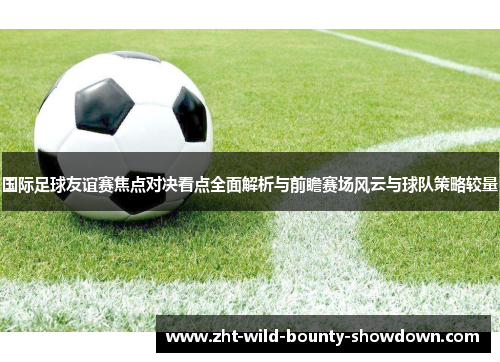 国际足球友谊赛焦点对决看点全面解析与前瞻赛场风云与球队策略较量