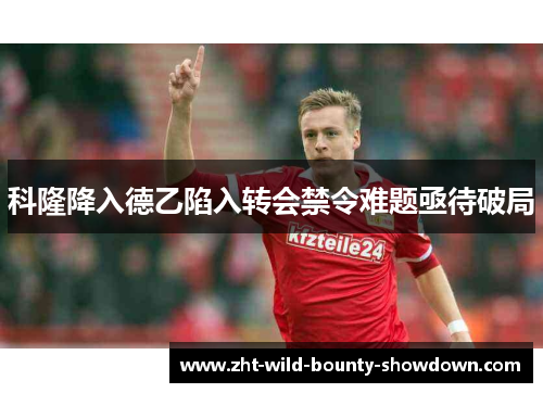 科隆降入德乙陷入转会禁令难题亟待破局